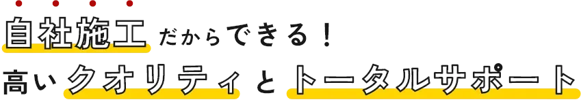 自社施工だからできる！高いクオリティとトータルサポート