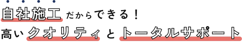 自社施工だからできる！高いクオリティとトータルサポート