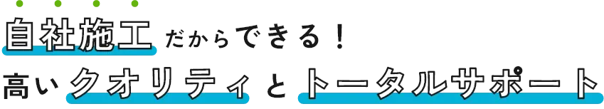 自社施工だからできる！高いクオリティとトータルサポート